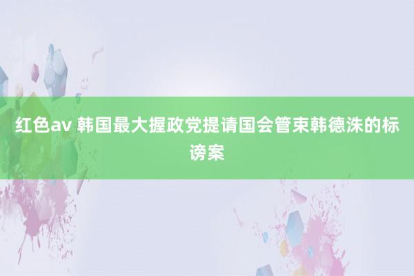 红色av 韩国最大握政党提请国会管束韩德洙的标谤案