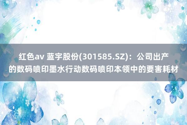 红色av 蓝宇股份(301585.SZ)：公司出产的数码喷印墨水行动数码喷印本领中的要害耗材