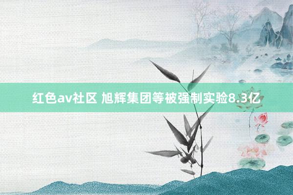 红色av社区 旭辉集团等被强制实验8.3亿