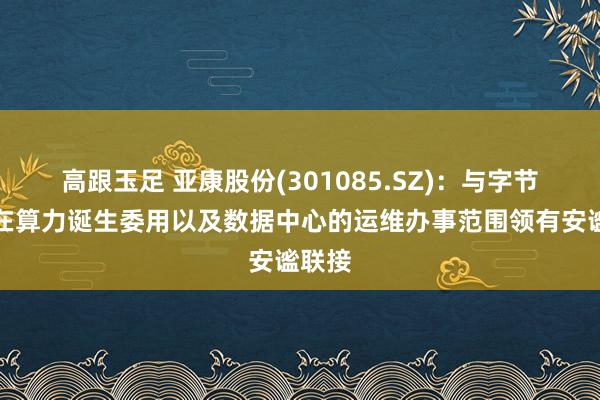 高跟玉足 亚康股份(301085.SZ)：与字节向上在算力诞生委用以及数据中心的运维办事范围领有安谧联接