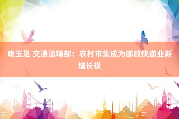 吻玉足 交通运输部：农村市集成为邮政快递业新增长极