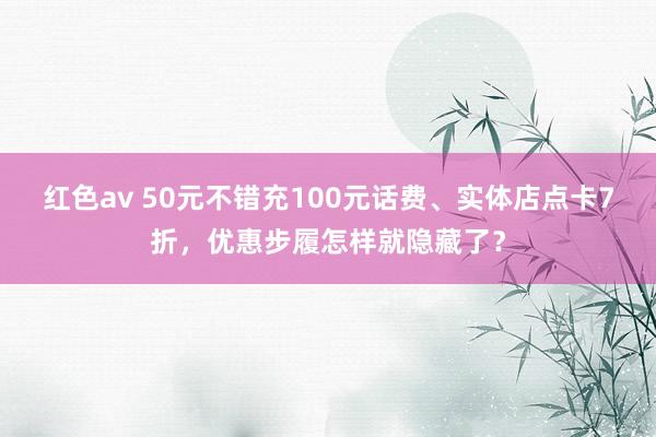 红色av 50元不错充100元话费、实体店点卡7折，优惠步履怎样就隐藏了？