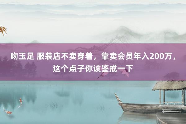吻玉足 服装店不卖穿着，靠卖会员年入200万，这个点子你该鉴戒一下