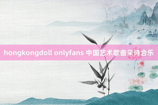 hongkongdoll onlyfans 中国艺术歌曲采诗合乐