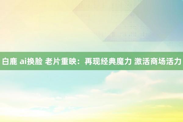 白鹿 ai换脸 老片重映：再现经典魔力 激活商场活力