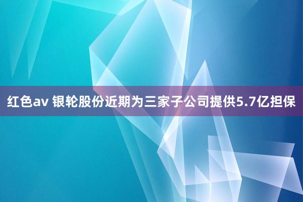 红色av 银轮股份近期为三家子公司提供5.7亿担保