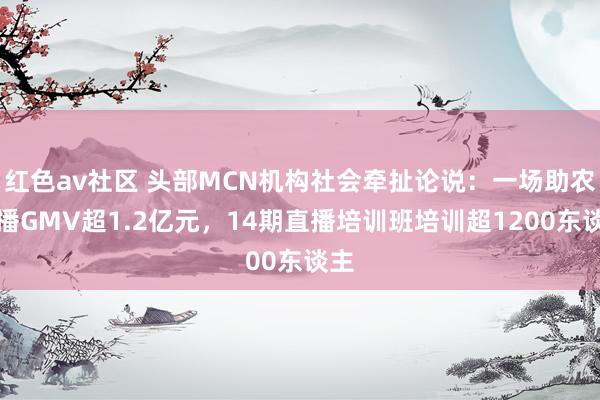 红色av社区 头部MCN机构社会牵扯论说：一场助农直播GMV超1.2亿元，14期直播培训班培训超1200东谈主