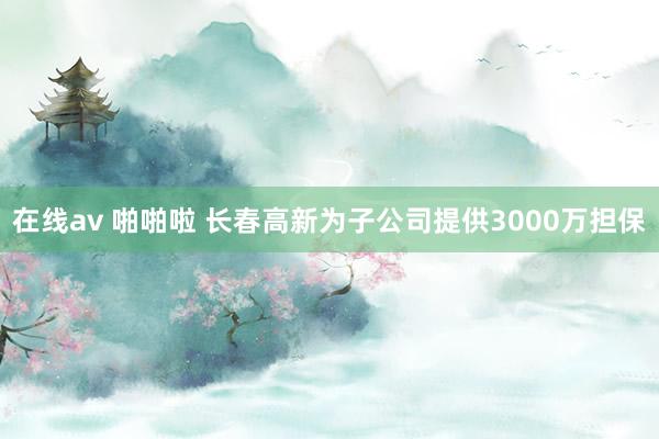 在线av 啪啪啦 长春高新为子公司提供3000万担保
