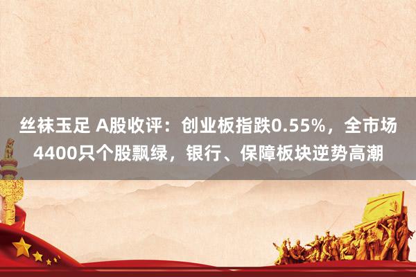 丝袜玉足 A股收评：创业板指跌0.55%，全市场4400只个股飘绿，银行、保障板块逆势高潮