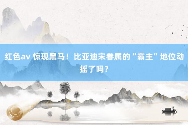 红色av 惊现黑马！比亚迪宋眷属的“霸主”地位动摇了吗？