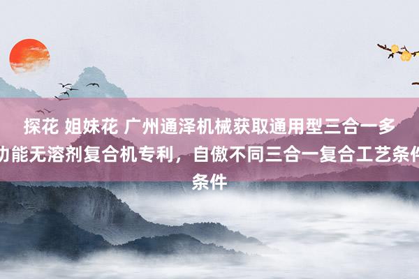 探花 姐妹花 广州通泽机械获取通用型三合一多功能无溶剂复合机专利，自傲不同三合一复合工艺条件