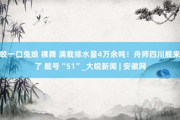 咬一口兔娘 裸舞 满载排水量4万余吨！舟师四川舰来了 舷号“51”_大皖新闻 | 安徽网