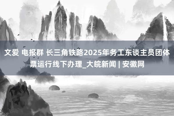 文爱 电报群 长三角铁路2025年务工东谈主员团体票运行线下办理_大皖新闻 | 安徽网