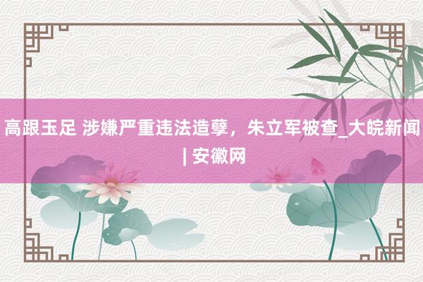 高跟玉足 涉嫌严重违法造孽，朱立军被查_大皖新闻 | 安徽网