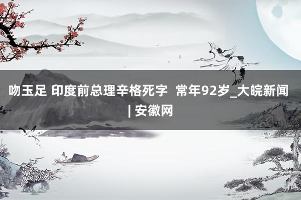 吻玉足 印度前总理辛格死字  常年92岁_大皖新闻 | 安徽网
