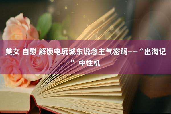 美女 自慰 解锁电玩城东说念主气密码——“出海记” 中性机