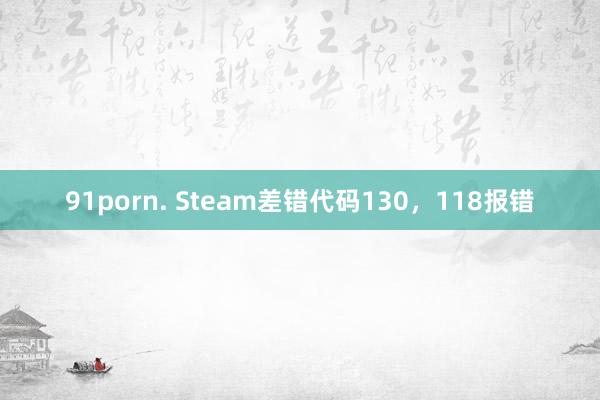 91porn. Steam差错代码130，118报错