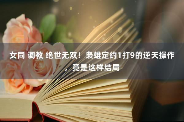 女同 调教 绝世无双！枭雄定约1打9的逆天操作，竟是这样结局