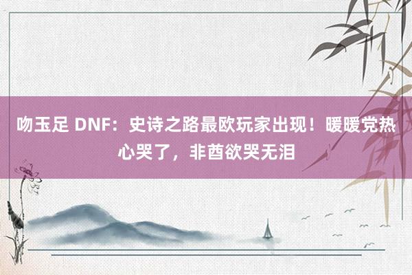 吻玉足 DNF：史诗之路最欧玩家出现！暖暖党热心哭了，非酋欲哭无泪