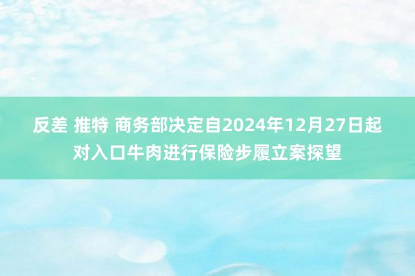 反差 推特 商务部决定自2024年12月27日起对入口牛肉进行保险步履立案探望