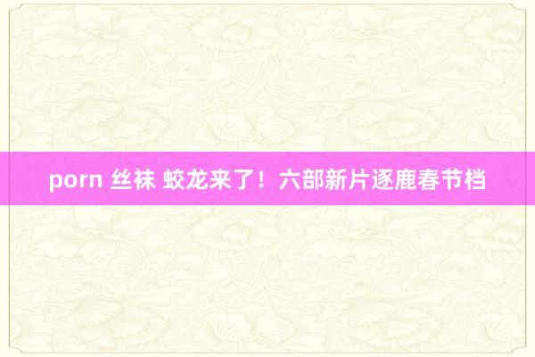 porn 丝袜 蛟龙来了！六部新片逐鹿春节档