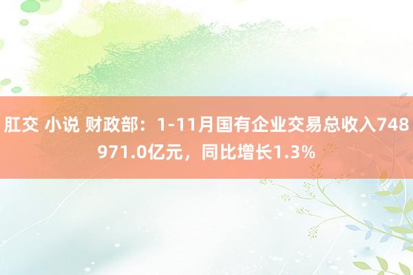 肛交 小说 财政部：1-11月国有企业交易总收入748971.0亿元，同比增长1.3%