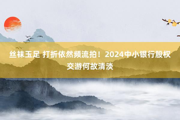 丝袜玉足 打折依然频流拍！2024中小银行股权交游何故清淡