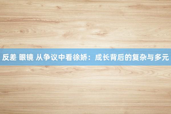反差 眼镜 从争议中看徐娇：成长背后的复杂与多元