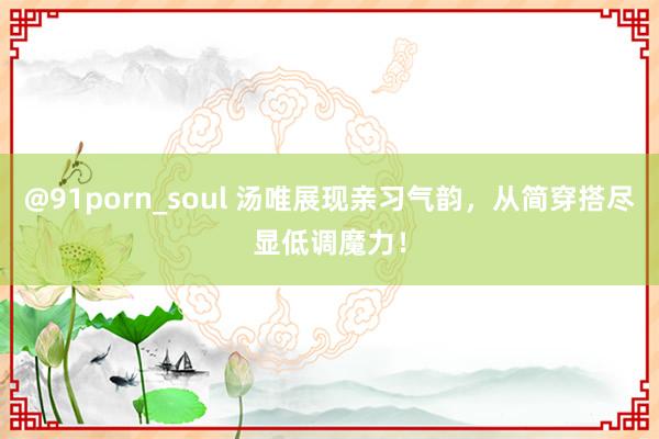 @91porn_soul 汤唯展现亲习气韵，从简穿搭尽显低调魔力！