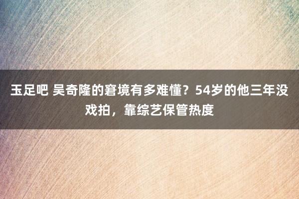 玉足吧 吴奇隆的窘境有多难懂？54岁的他三年没戏拍，靠综艺保管热度
