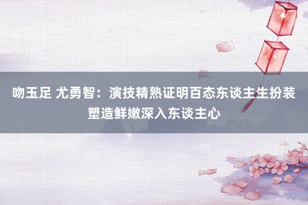 吻玉足 尤勇智：演技精熟证明百态东谈主生扮装塑造鲜嫩深入东谈主心