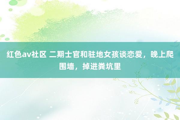 红色av社区 二期士官和驻地女孩谈恋爱，晚上爬围墙，掉进粪坑里