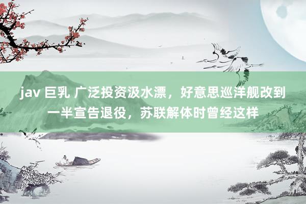 jav 巨乳 广泛投资汲水漂，好意思巡洋舰改到一半宣告退役，苏联解体时曾经这样