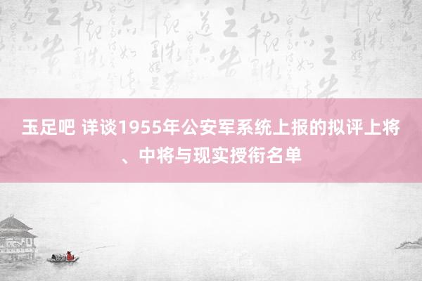 玉足吧 详谈1955年公安军系统上报的拟评上将、中将与现实授衔名单