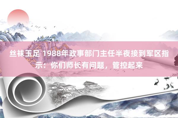 丝袜玉足 1988年政事部门主任半夜接到军区指示：你们师长有问题，管控起来