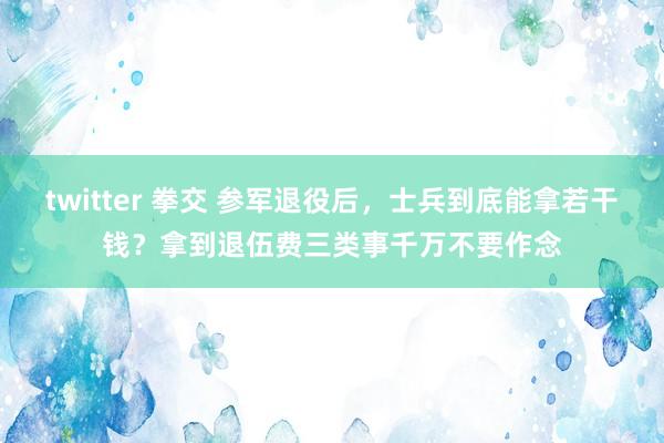twitter 拳交 参军退役后，士兵到底能拿若干钱？拿到退伍费三类事千万不要作念