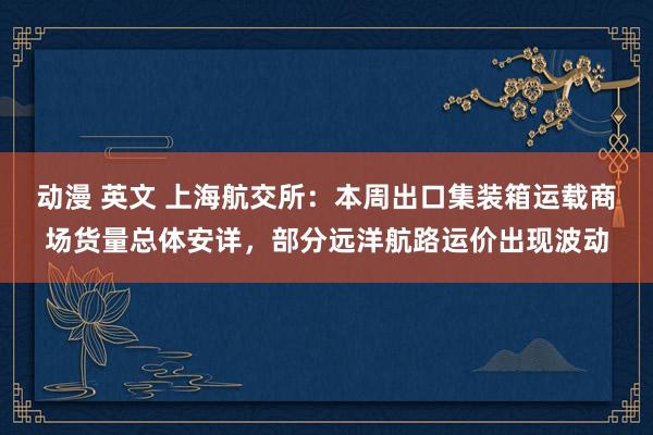 动漫 英文 上海航交所：本周出口集装箱运载商场货量总体安详，部分远洋航路运价出现波动
