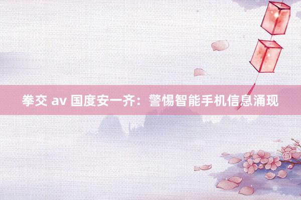 拳交 av 国度安一齐：警惕智能手机信息涌现