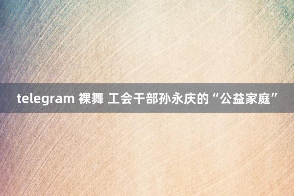telegram 裸舞 工会干部孙永庆的“公益家庭”