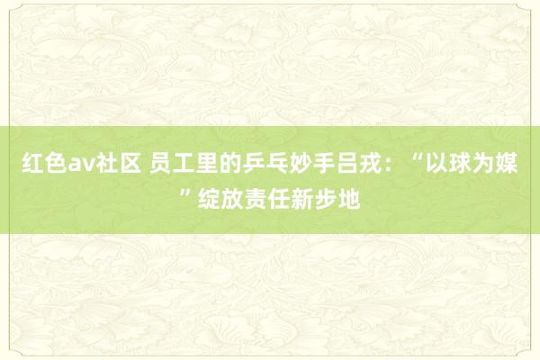 红色av社区 员工里的乒乓妙手吕戎：“以球为媒”绽放责任新步地