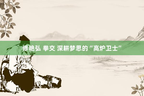 修艳弘 拳交 深耕梦思的“高炉卫士”