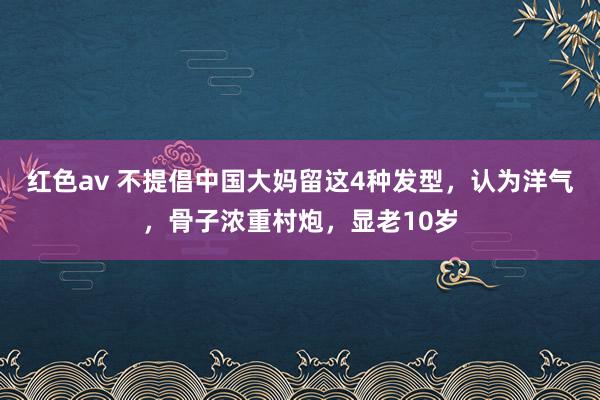红色av 不提倡中国大妈留这4种发型，认为洋气，骨子浓重村炮，显老10岁