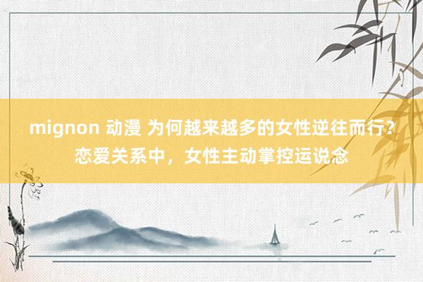mignon 动漫 为何越来越多的女性逆往而行？恋爱关系中，女性主动掌控运说念