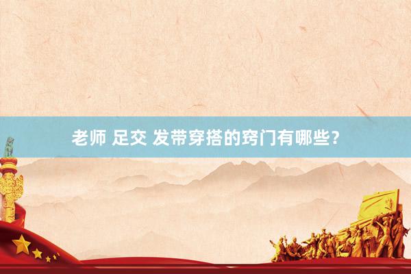 老师 足交 发带穿搭的窍门有哪些？