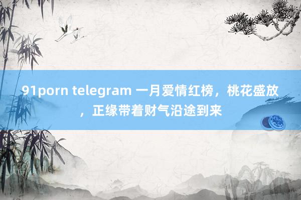 91porn telegram 一月爱情红榜，桃花盛放，正缘带着财气沿途到来
