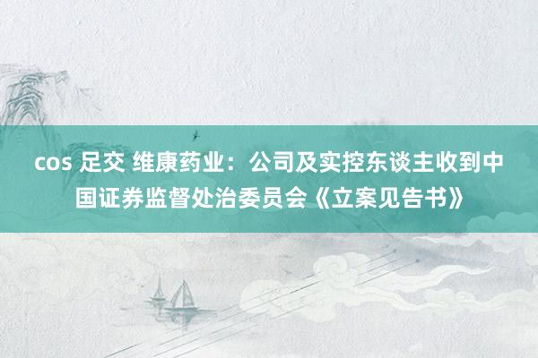 cos 足交 维康药业：公司及实控东谈主收到中国证券监督处治委员会《立案见告书》