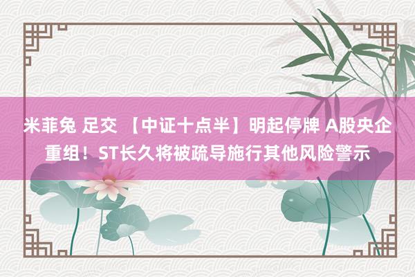 米菲兔 足交 【中证十点半】明起停牌 A股央企重组！ST长久将被疏导施行其他风险警示