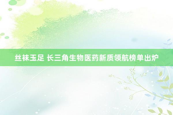 丝袜玉足 长三角生物医药新质领航榜单出炉