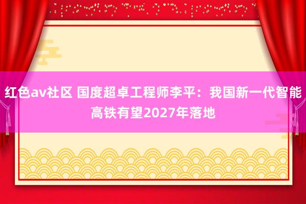 红色av社区 国度超卓工程师李平：我国新一代智能高铁有望2027年落地