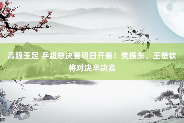 高跟玉足 乒超总决赛明日开赛！樊振东、王楚钦将对决半决赛